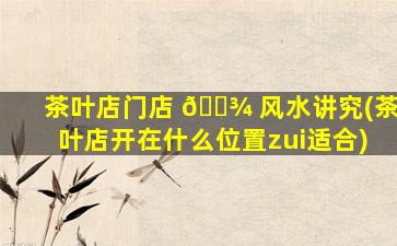 茶叶店门店 🌾 风水讲究(茶叶店开在什么位置zui
适合)